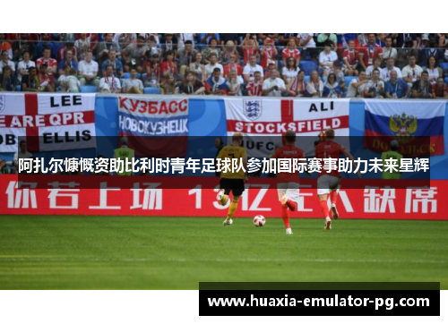 阿扎尔慷慨资助比利时青年足球队参加国际赛事助力未来星辉