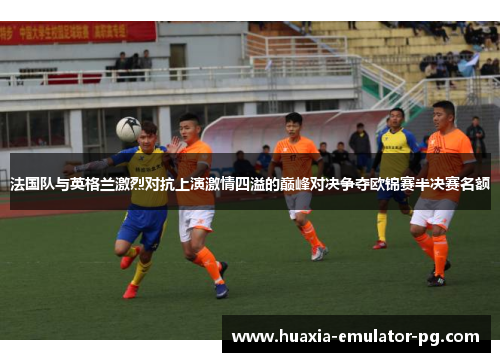 法国队与英格兰激烈对抗上演激情四溢的巅峰对决争夺欧锦赛半决赛名额