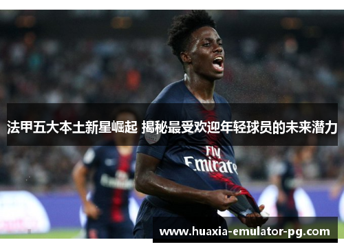 法甲五大本土新星崛起 揭秘最受欢迎年轻球员的未来潜力