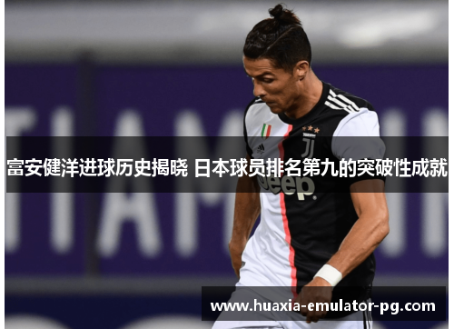 富安健洋进球历史揭晓 日本球员排名第九的突破性成就