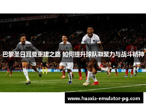 巴黎圣日耳曼重建之路 如何提升球队凝聚力与战斗精神