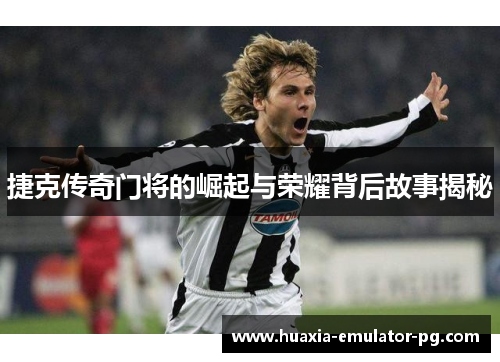 捷克传奇门将的崛起与荣耀背后故事揭秘