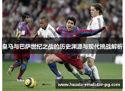 皇马与巴萨世纪之战的历史渊源与现代挑战解析