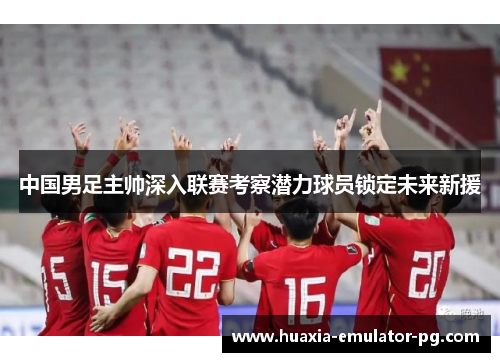 中国男足主帅深入联赛考察潜力球员锁定未来新援