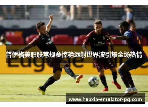 普伊格美职联常规赛惊艳远射世界波引爆全场热情 普伊格美职联常规赛惊艳远射世界波引爆全场热情