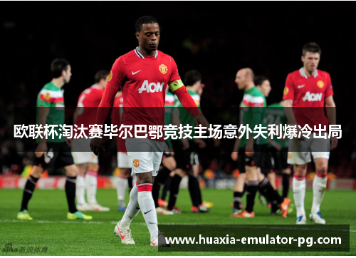 欧联杯淘汰赛毕尔巴鄂竞技主场意外失利爆冷出局 欧联杯淘汰赛毕尔巴鄂竞技主场意外失利爆冷出局