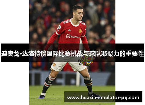 迪奥戈·达洛特谈国际比赛挑战与球队凝聚力的重要性