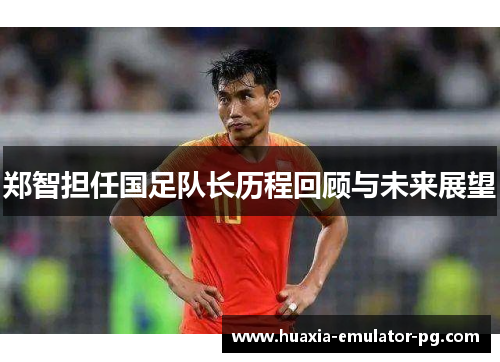 郑智担任国足队长历程回顾与未来展望