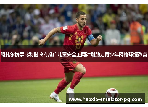 阿扎尔携手比利时政府推广儿童安全上网计划助力青少年网络环境改善