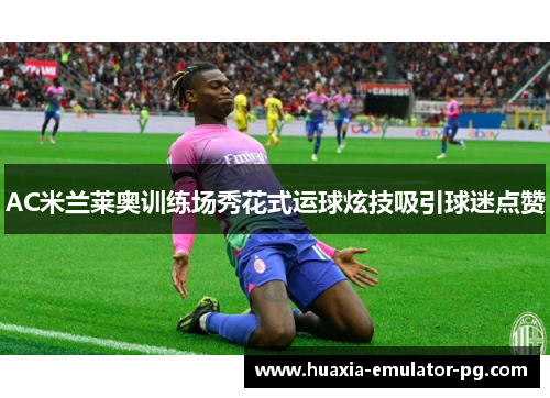 AC米兰莱奥训练场秀花式运球炫技吸引球迷点赞