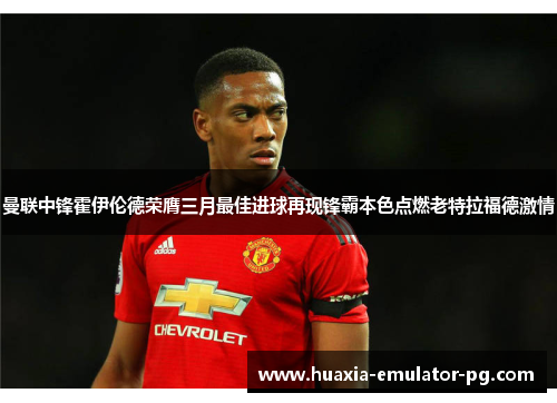 曼联中锋霍伊伦德荣膺三月最佳进球再现锋霸本色点燃老特拉福德激情
