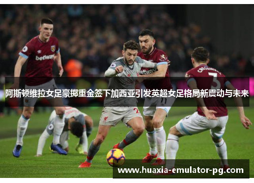 阿斯顿维拉女足豪掷重金签下加西亚引发英超女足格局新震动与未来