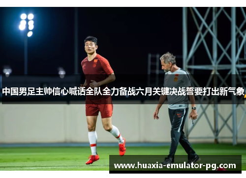 中国男足主帅信心喊话全队全力备战六月关键决战誓要打出新气象