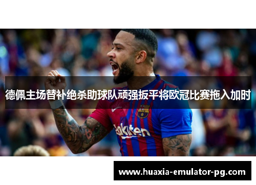 德佩主场替补绝杀助球队顽强扳平将欧冠比赛拖入加时 德佩主场替补绝杀助球队顽强扳平将欧冠比赛拖入加时